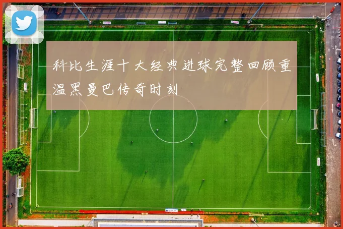 科比生涯十大经典进球完整回顾重温黑曼巴传奇时刻