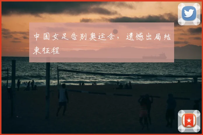 中国女足告别奥运会，遗憾出局结束征程