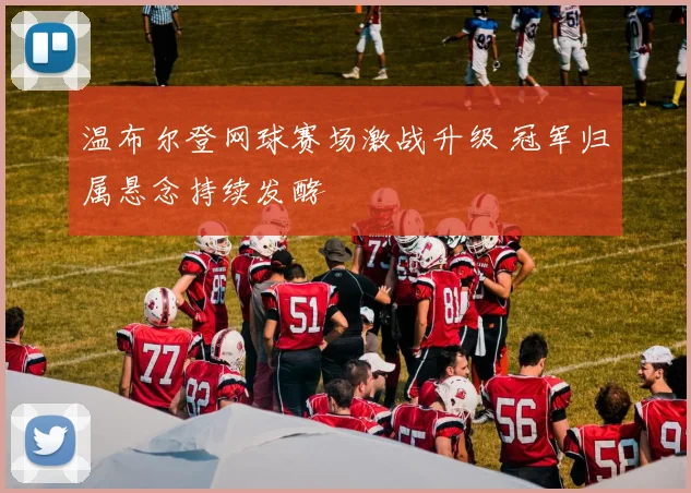 温布尔登网球赛场激战升级 冠军归属悬念持续发酵