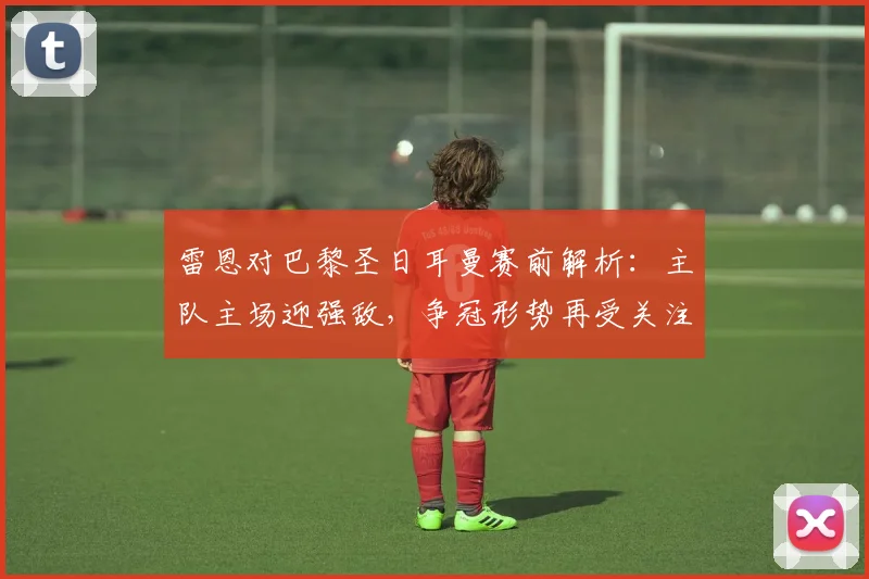 雷恩对巴黎圣日耳曼赛前解析：主队主场迎强敌，争冠形势再受关注