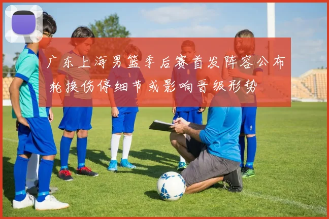 广东上海男篮季后赛首发阵容公布 轮换伤停细节或影响晋级形势