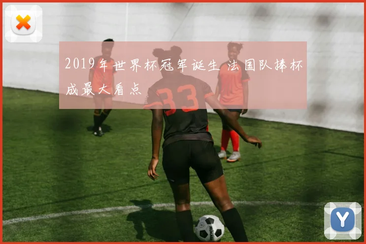 2019年世界杯冠军诞生 法国队捧杯成最大看点