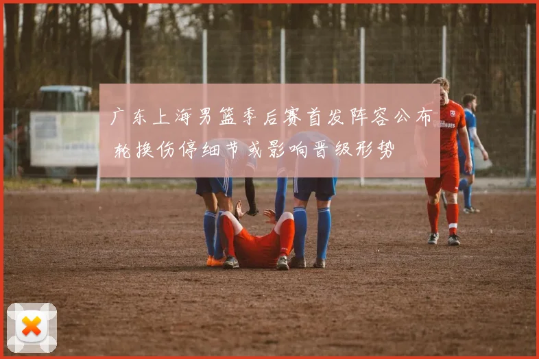 广东上海男篮季后赛首发阵容公布 轮换伤停细节或影响晋级形势