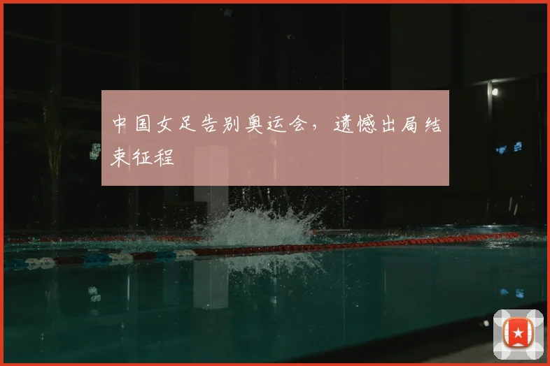 中国女足告别奥运会,遗憾出局结束征程