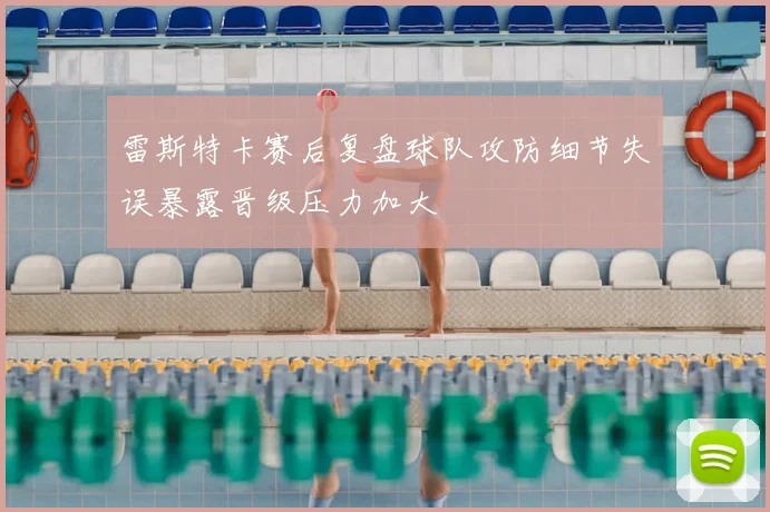 雷斯特卡赛后复盘球队攻防细节失误暴露晋级压力加大
