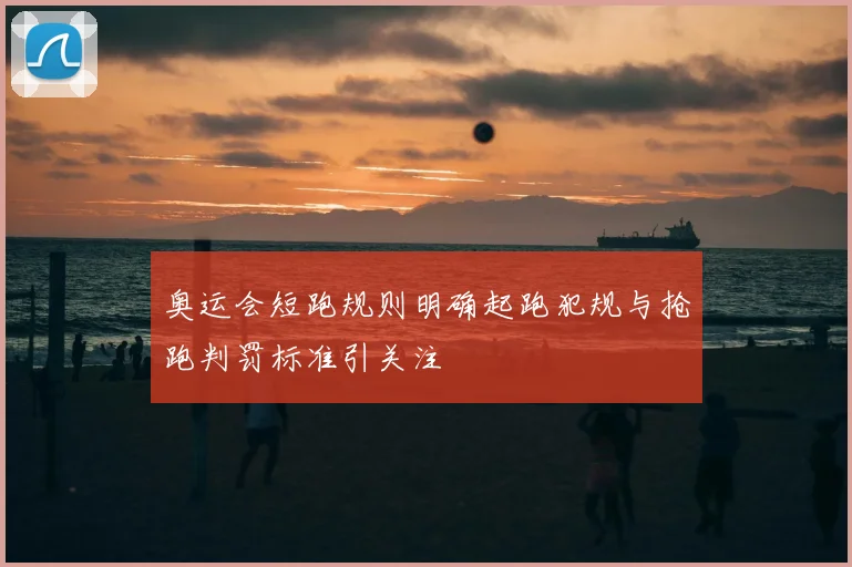 奥运会短跑规则明确起跑犯规与抢跑判罚标准引关注
