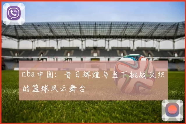 nba中国:昔日辉煌与当下挑战交织的篮球风云舞台