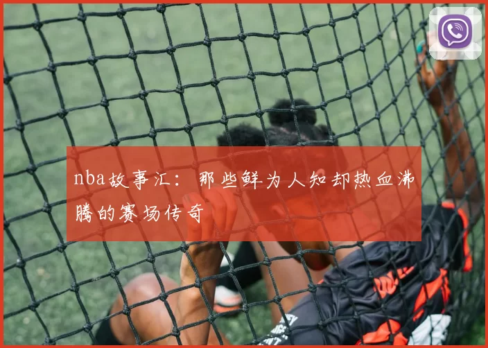 nba故事汇:那些鲜为人知却热血沸腾的赛场传奇