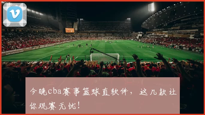 今晚cba赛事篮球直软件,这几款让你观赛无忧!