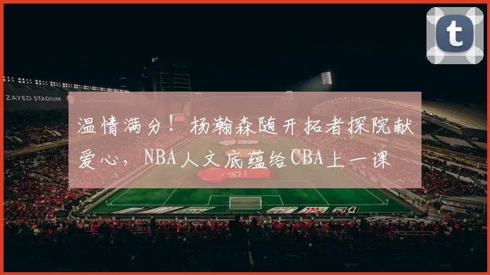 温情满分!杨瀚森随开拓者探院献爱心,NBA人文底蕴给CBA上一课