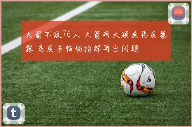 火箭不敌76人 火箭两大顽疾再度暴露 乌度卡临场指挥再出问题