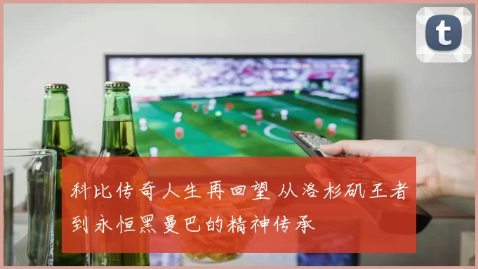 科比传奇人生再回望 从洛杉矶王者到永恒黑曼巴的精神传承