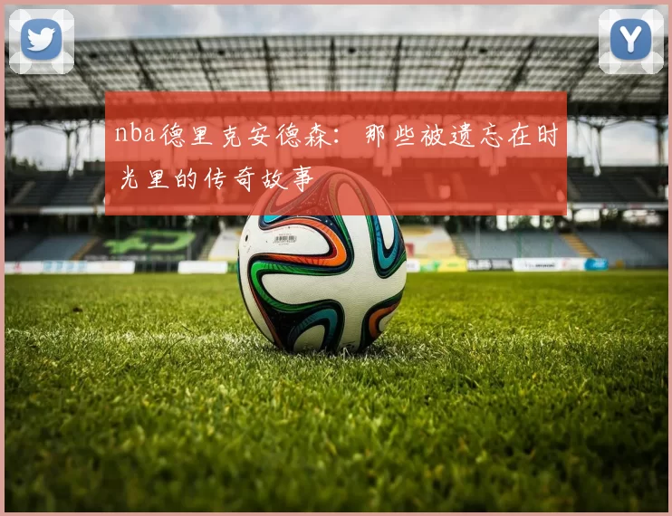 nba德里克安德森:那些被遗忘在时光里的传奇故事